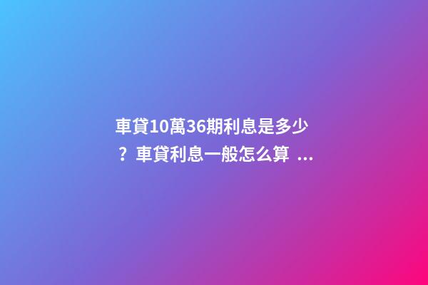 車貸10萬36期利息是多少？車貸利息一般怎么算？